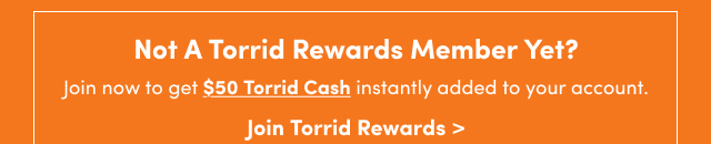 Not A Torrid Rewards Member Yet? | Join now to get $50 Torrid Cash instantly added to your account.