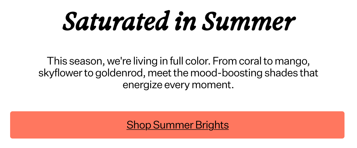 Saturated in Summer This season, we're living in full color. From coral to mango, skyflower to goldenrod, meet the mood-boosting shades that energize every moment.