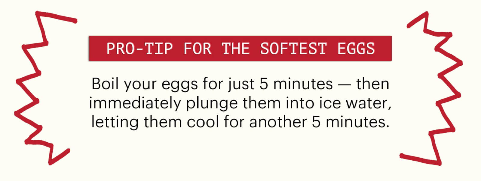 Header: Pro-tip for the Softest Eggs Sub-header: Boil your eggs for just 5 minutes — then immediately plunge them into ice water, letting them cool for another 5 minutes. 