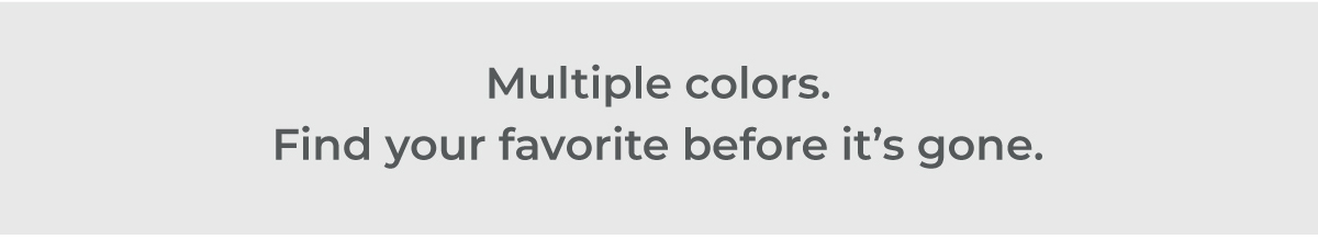 Multiple colors. Find your favorite before it's gone.