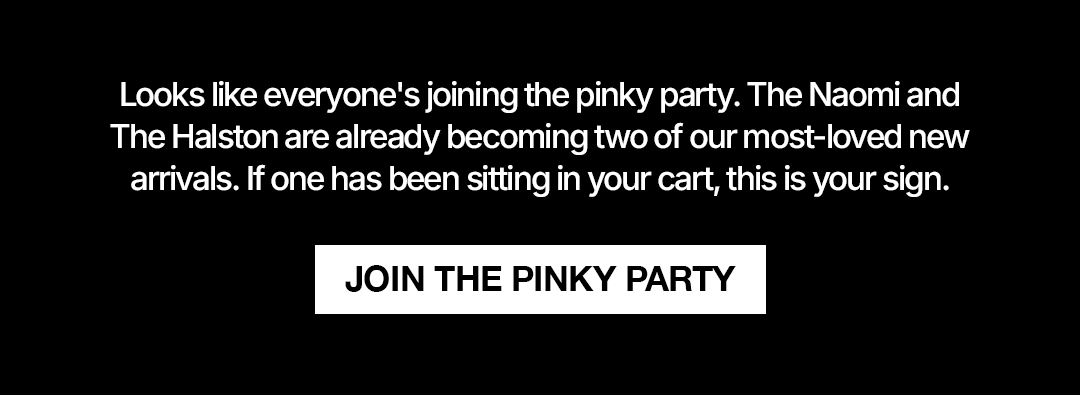 Looks like everyone's joining the pinky party. The Naomi and The Halston are alreadybecoming two of our most-loved new arrivaks If one has been sitting in your cart, this is your sign. Join the Pinky party