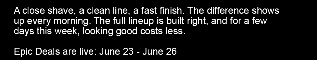 A close shave, a clean line, a fast finish. The difference shows up every morning. The full lineup is built right, and this week it's priced for.  June 23 - June 26, 2026