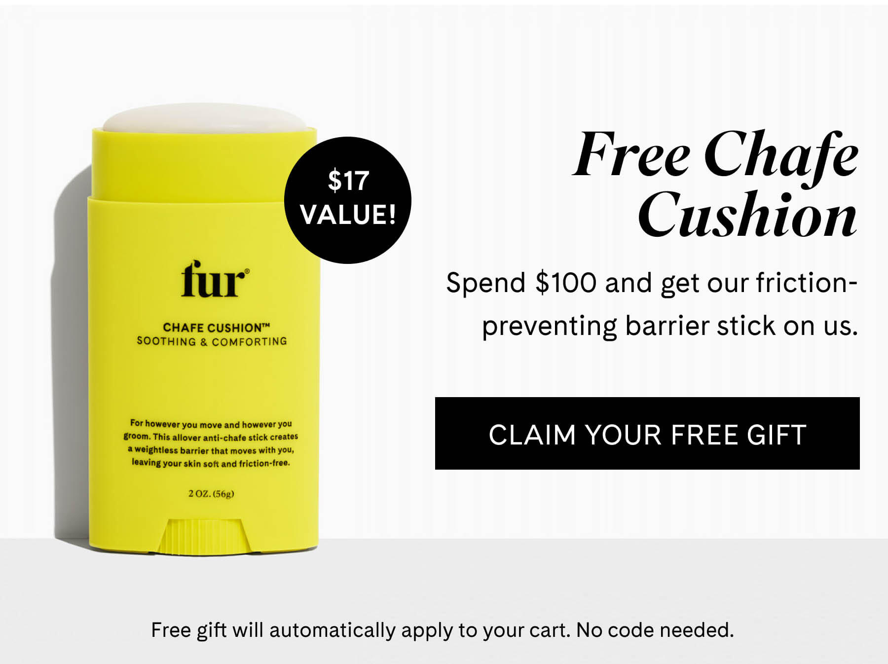Free Chafe Cushion Spend $100 and get our friction-preventing barrier stick on us. $17 VALUE! CLAIM YOUR FREE GIFT Free gift will automatically apply to your cart. No code needed.