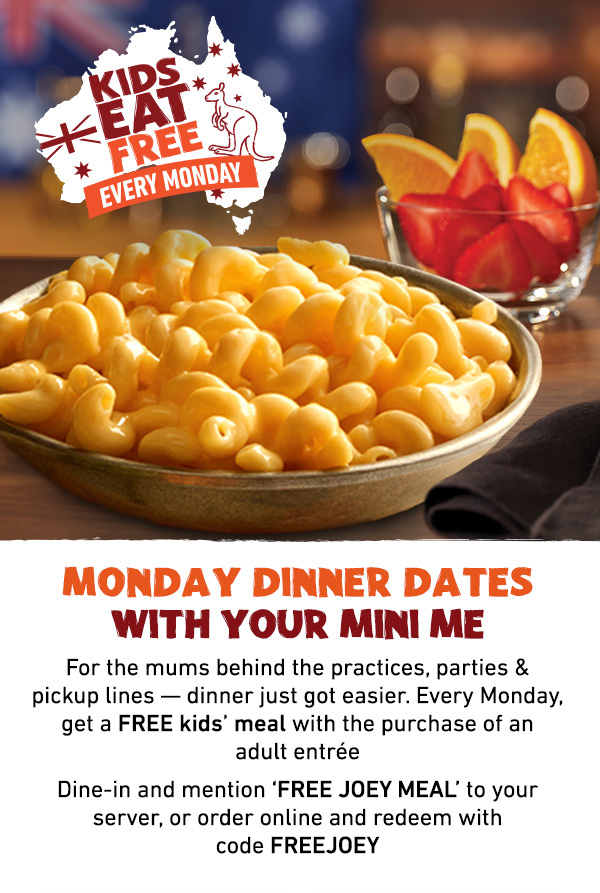 Kids Eat Free Every Monday - Monday Dinner Dates With Your Mini Me - For the mums behind the practices, parties and pickup lines -- dinner just got easier. Every Monday, get a FREE kids' meal with the purchase of an adult entree. Dine-in and mention FREE JOEY MEAL to your server, or order online and redeem with code FREEJOEY