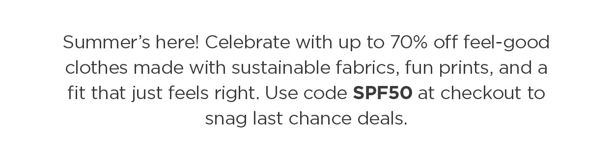 Summer’s here! Celebrate with up to 70% off feel-good clothes made with sustainable fabrics, fun prints, and a fit that just feels right. Use code SPF50 at checkout to snag last chance deals.