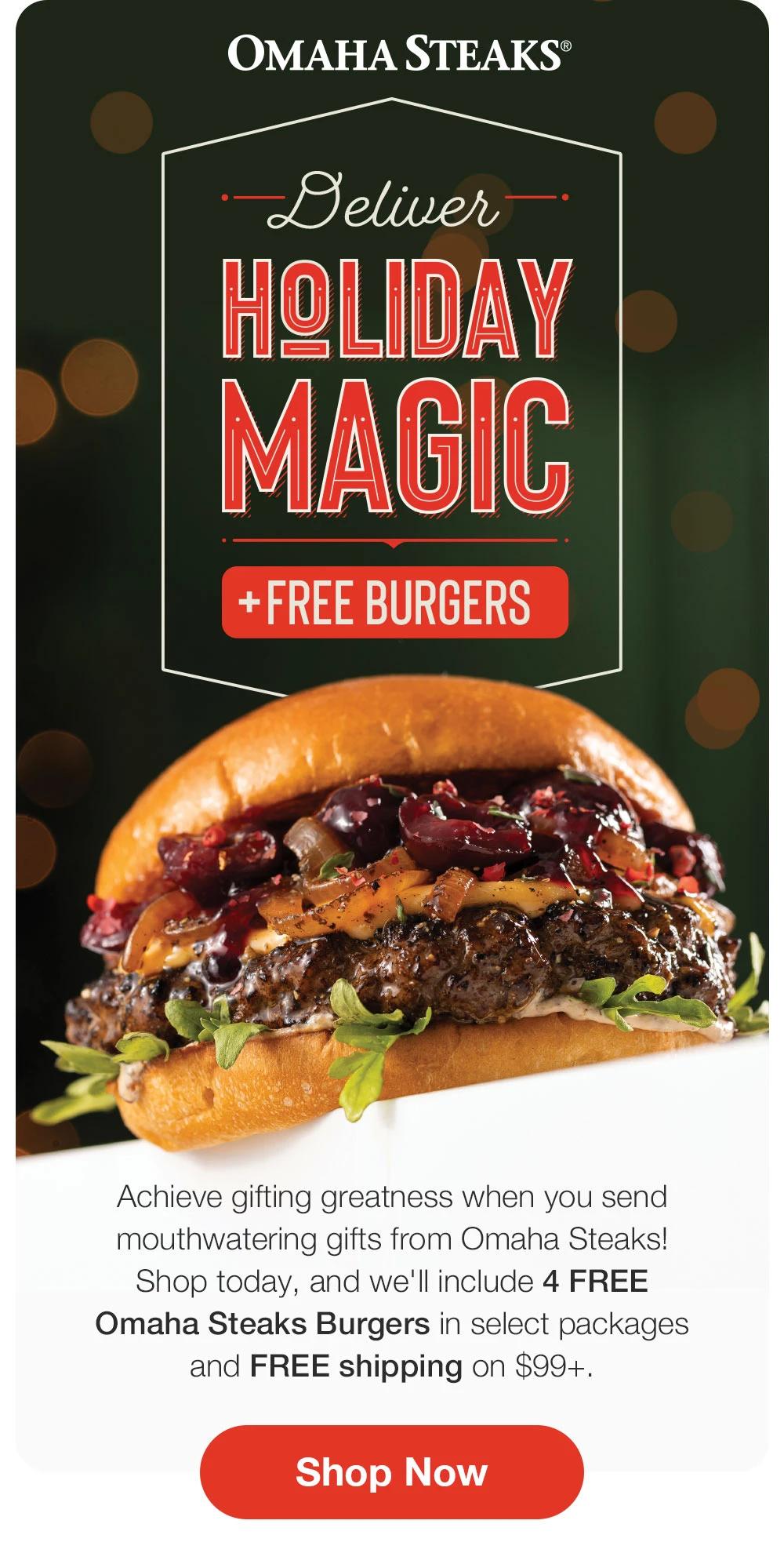 OMAHA STEAKS®

Deliver
HOLIDAY MAGIC
+ FREE BURGERS
Achieve gifting greatness when you send mouthwatering gifts from Omaha Steaks!
Shop today, and we'll include 4 FREE
Omaha Steaks Burgers in select packages and FREE shipping on $99+.
Shop Now
