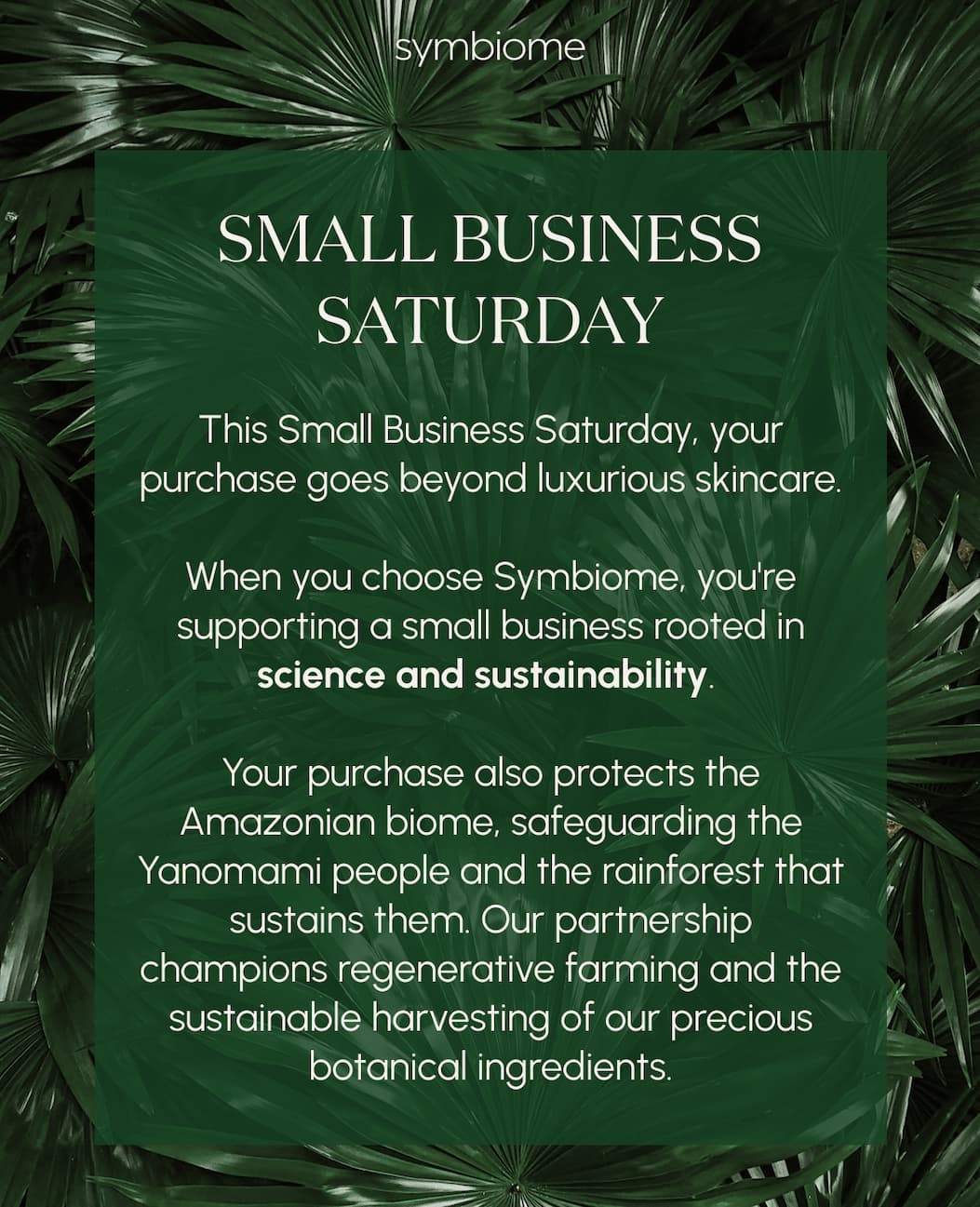 This Small Business Saturday, your purchase goes beyond luxurious skincare.  When you choose Symbiome, you're supporting a small business rooted in science and sustainability. Your purchase also protects the Amazonian biome, safeguarding the Yanomami people and the rainforest that sustains them. Our partnership champions regenerative farming and the sustainable harvesting of our precious botanical ingredients.