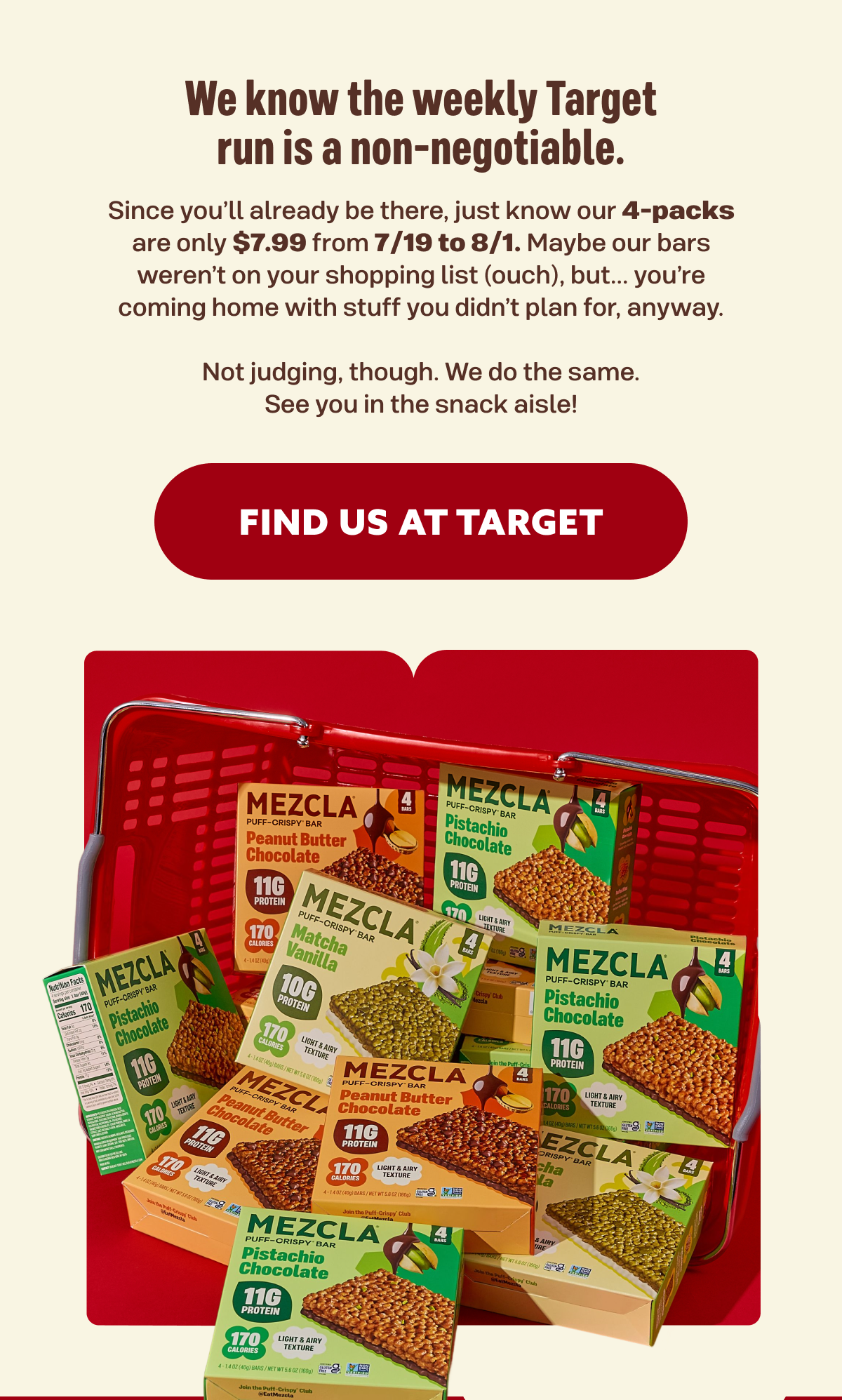We know the weekly Target run is a non-negotiable. Since you’ll already be there, just know our 4-packs are only $7.99 from 7/19 to 8/1. Maybe our bars weren’t on your shopping list (ouch), but... you’re coming home with stuff you didn’t plan for, anyway. Not judging, though. We do the same. See you in the snack aisle!