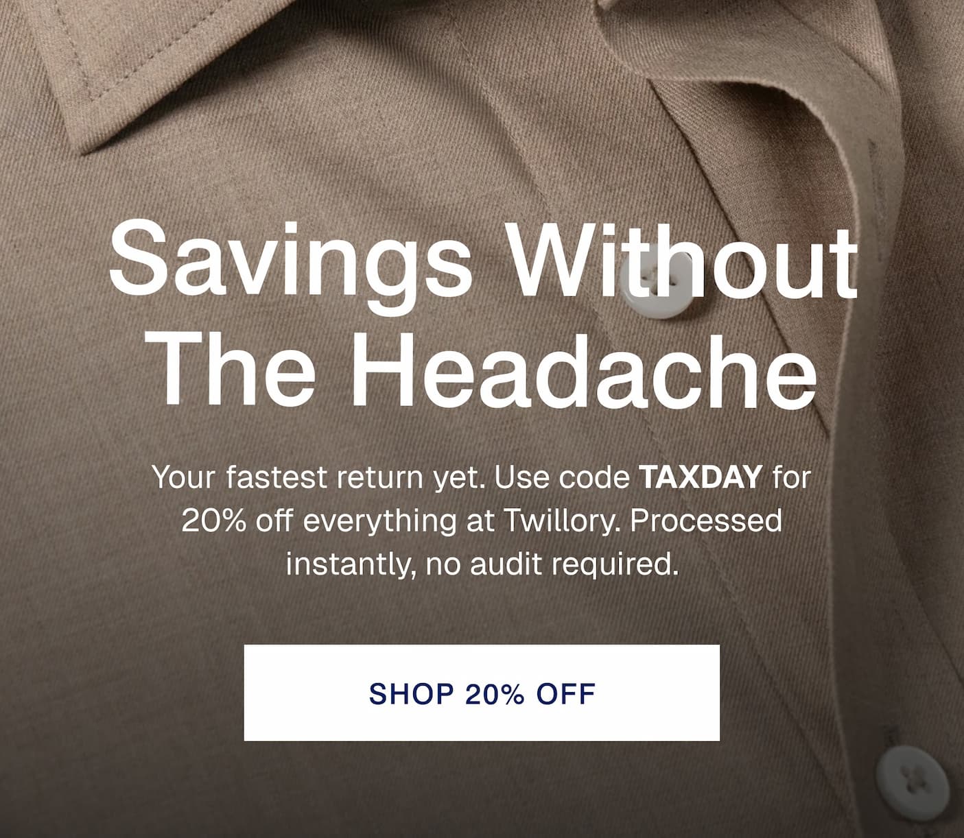 Savings Without The Headache Your fastest return yet. Use code TAXDAY for 20% off everything at Twillory. Processed instantly, no audit required.