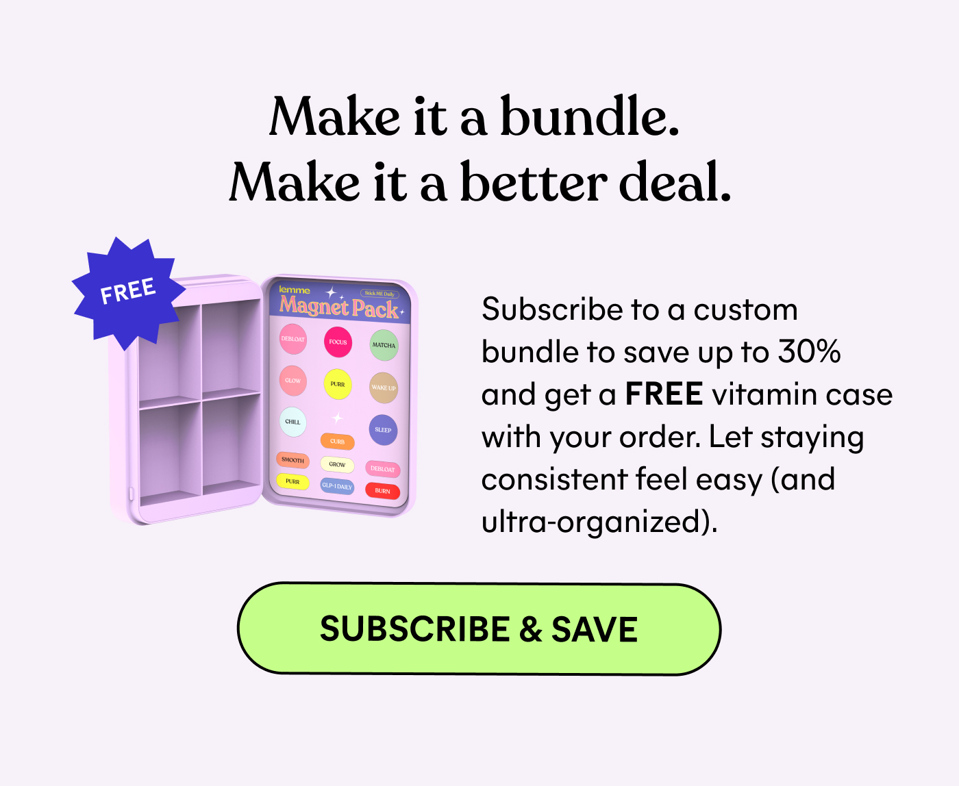 Make it a bundle. Make it a better deal.  Subscribe to a custom bundle to save up to 30% and get a FREE vitamin case with your order. Let staying consistent feel easy (and ultra-organized).  -- SUBSCRIBE & SAVE