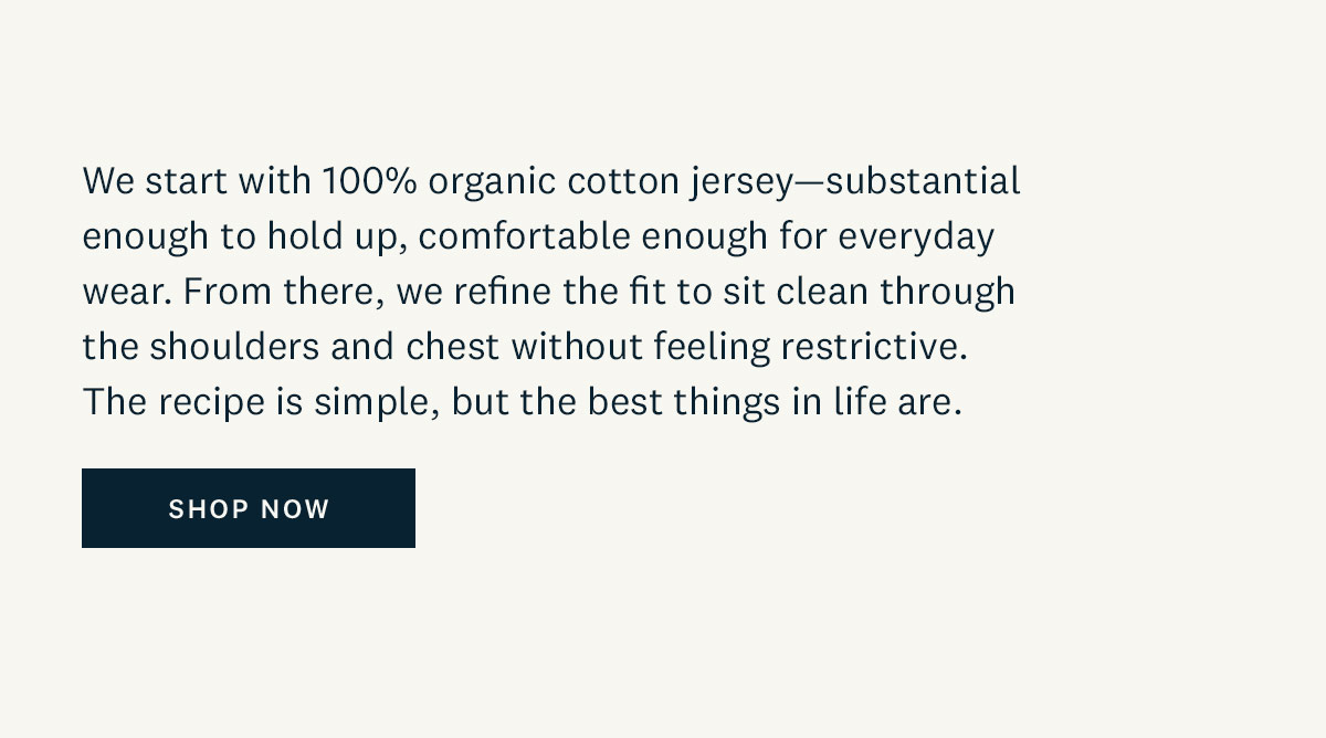 We start with 100% organic cotton jersey-substantial enough to hold up, comfortable enough for everyday wear. From there, we refine the fit to sit clean through the shoulders and chest without feeling restrictive. The recipe is simple, but the best things in life are. Shop Now. 