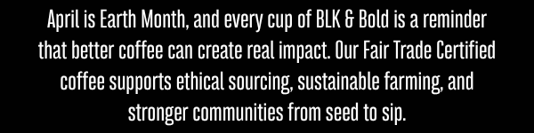 April is Earth Month, and every cup of BLK & Bold is a reminder that better coffee can create real impact. Our Fair Trade Certified coffee supports ethical sourcing, sustainable farming, and stronger communities from seed to sip.
