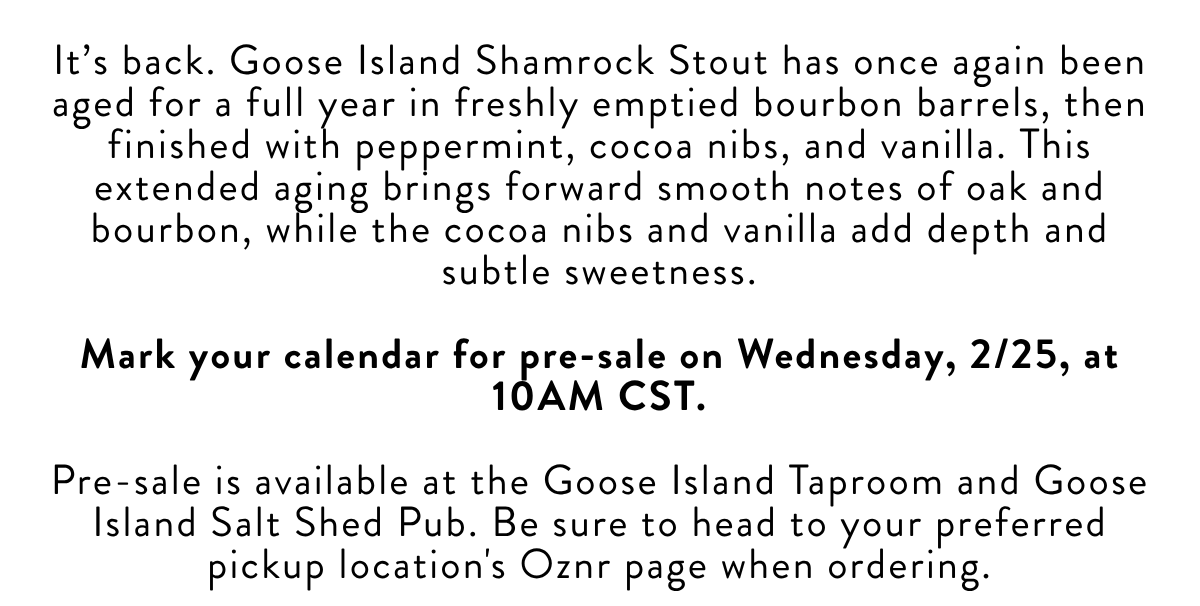 It's back. Goose Island Shamrock Stout has once again been aged for a full year in freshly emptied bourbon barrels, then finished with peppermint, cocoa nibs, and vanilla. This extended aging brings forward smooth notes of oak and bourbon, while the cocoa nibs and vanilla add depth and subtle sweetness. Mark your calendar for pre-sale on Wednesday, 2/25, at 10AM CST. Pre-sale is available at the Goose Island Taproom and Goose Island Salt Shed Pub. Be sure to head to your preferred pickup location's Oznr page when ordering.​