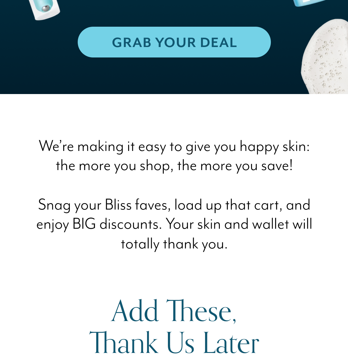 We’re making it easy to give you happy skin: the more you shop, the more you save! Snag your Bliss faves, load up that cart, and enjoy BIG discounts. Your skin and wallet will totally thank you.