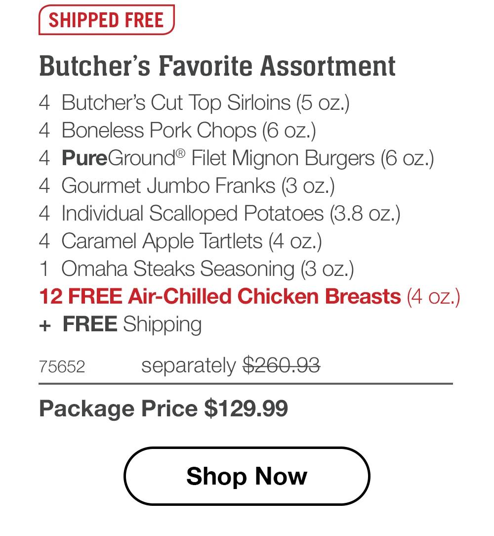 SHIPPED FREE | Butcher's Favorite Assortment - 4 Butcher's Cut Top Sirloins (5 oz.) - 4 Boneless Pork Chops (6 oz.) - 4 PureGround® Filet Mignon Burgers (6 oz.) - 4 Gourmet Jumbo Franks (3 oz.) - 4 Individual Scalloped Potatoes (3.8 oz.) - 4 Caramel Apple Tartlets (4 oz.) - 1 Omaha Steaks Seasoning (3 oz.) - 12 FREE Air-Chilled Chicken Breasts (4 oz.) + FREE Shipping - 75652 separately $260.93 | Package Price $129.99 || Shop Now