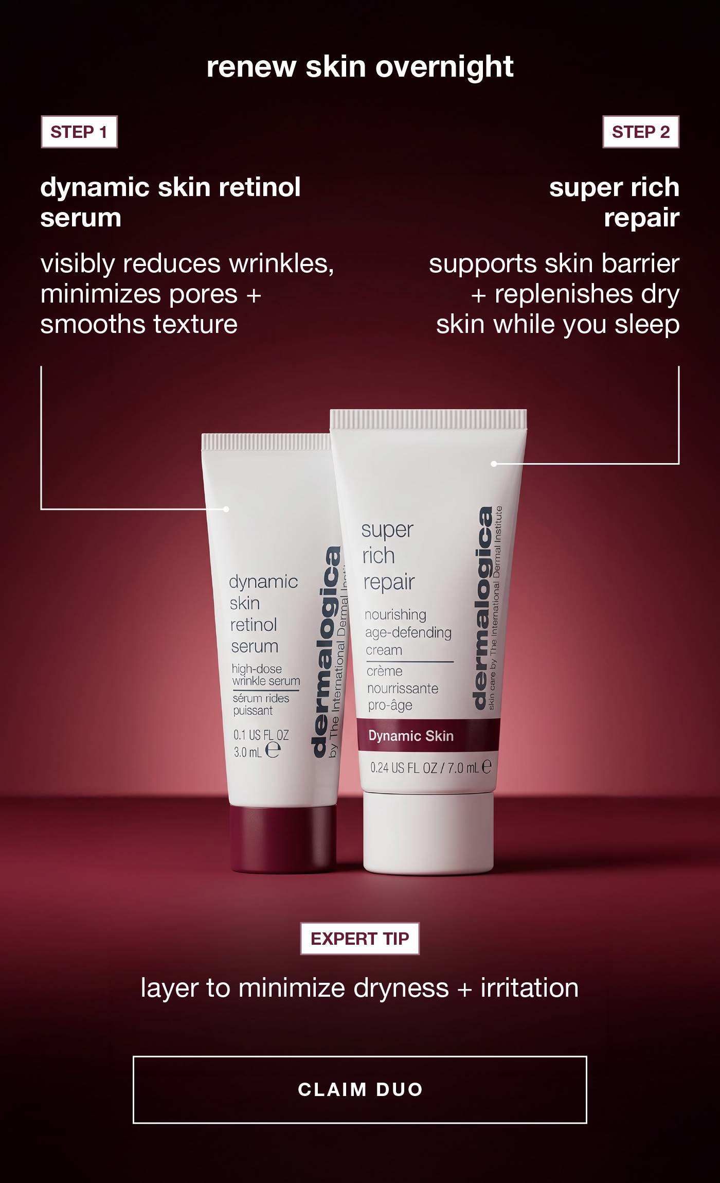 renew skin overnight​  ​  STEP 1​  dynamic skin retinol serum​  visibly reduces wrinkles, minimizes pores + smooths texture​  ​  STEP 2​  super rich repair​  supports skin barrier + replenishes dry skin while you sleep​  ​  expert tip: layer  to minimize dryness + irritation​  ​  CLAIM DUO