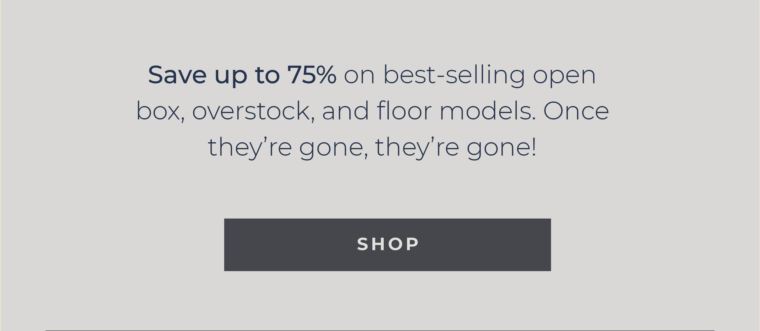 Save up to 75% on best-selling open box, overstock, and floor models. Once they’re gone, they’re gone!  [Shop]