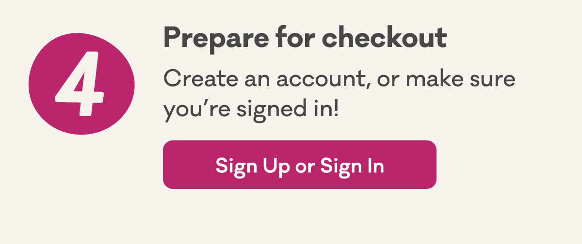 4 | Prepare for checkout | Create an account, or make sure you’re signed in! | Sign Up or Sign In