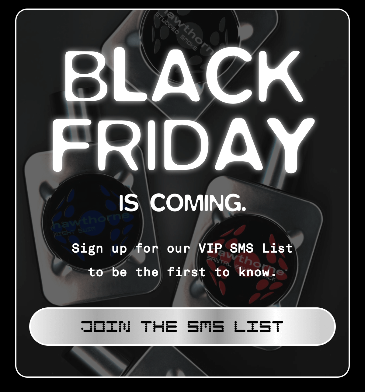 BLACK FRIDAY IS COMING. Sign up for our VIP List to be the first to know. JOIN THE SMS LIST