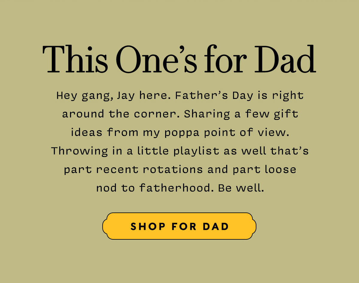 THIS ONE'S FOR DAD   Hey gang, Jay here. Father’s Day is right around the corner. Sharing a few gift  ideas from my poppa point of view.  Throwing in a little playlist as well that’s part recent rotations and part loose nod to fatherhood. Be well.    SHOP FOR DAD
