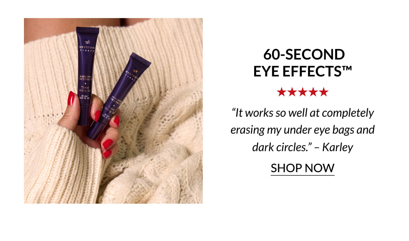 60-Second Eye Effects™ “It works so well at completely erasing my under eye bags and dark circles.” – Karley | SHOP NOW
