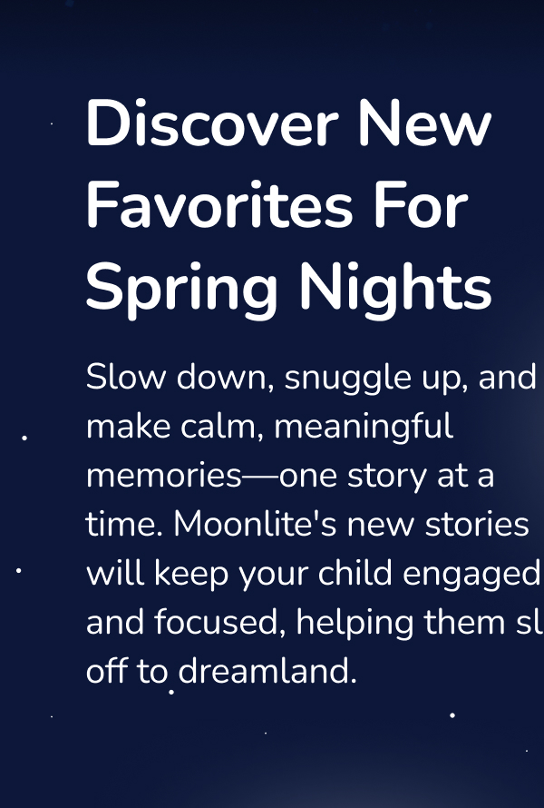 Discover New Favorites For Spring Nights Slow down, snuggle up, and make calm, meaningful memories—one story at a time. Moonlite's new stories will keep your child engaged and focused, helping them slip off to dreamland.