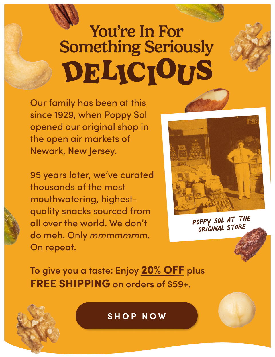 You're in for something seriously delicious. Our family has been at this since 1929, when Poppy Sol opened our original shop in the open air markets of Newark, New Jersey. 95 years later, we've curated thousands of the most mouthwatering, highest-quality snacks sourced from all over the world. We don't do meh. Only mmmmmmm. On repeat. To give you a taste: Enjoy 20% OFF plus FREE SHIPPING on order of $59+. Shop Now