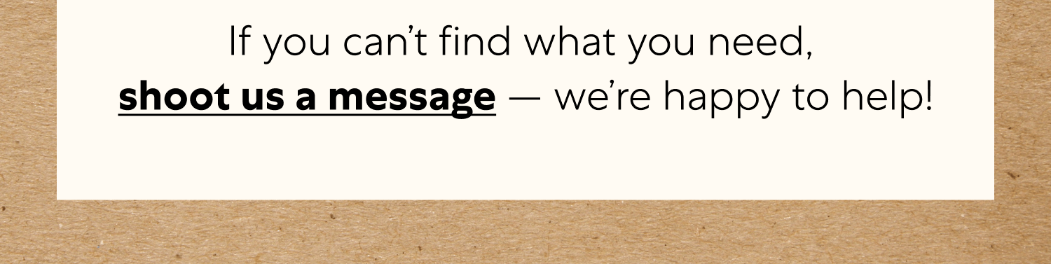 You’ve Got Questions  And We’ve Got Answers Visit our Help Center for answers to commonly asked questions.  If you can’t find what you need,  shoot us a message — we’re happy to help! 