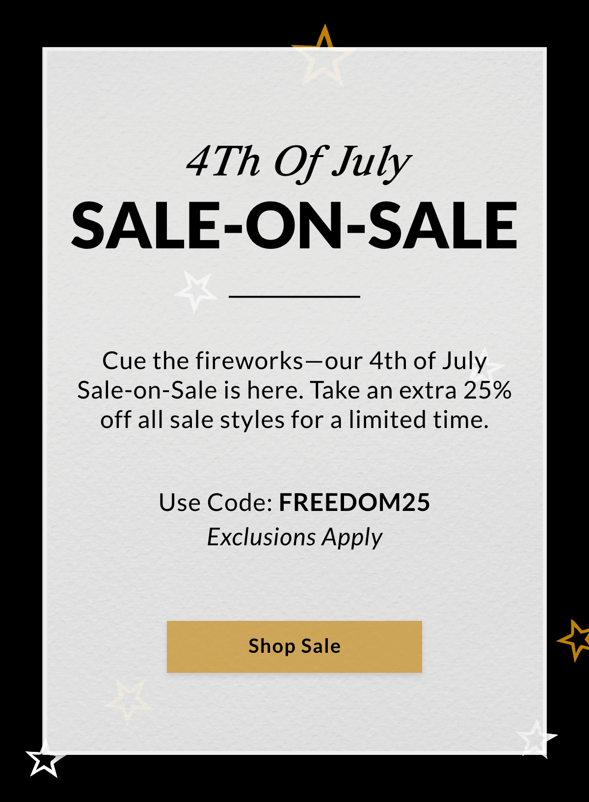 4TH OF JULY SALE-ON-SALE — Cue the fireworks—our 4th of July Sale-on-Sale is here. Take an extra 25% off all sale styles for a limited time. Use Code: FREEDOM25. Exclusions Apply. SHOP SALE >>