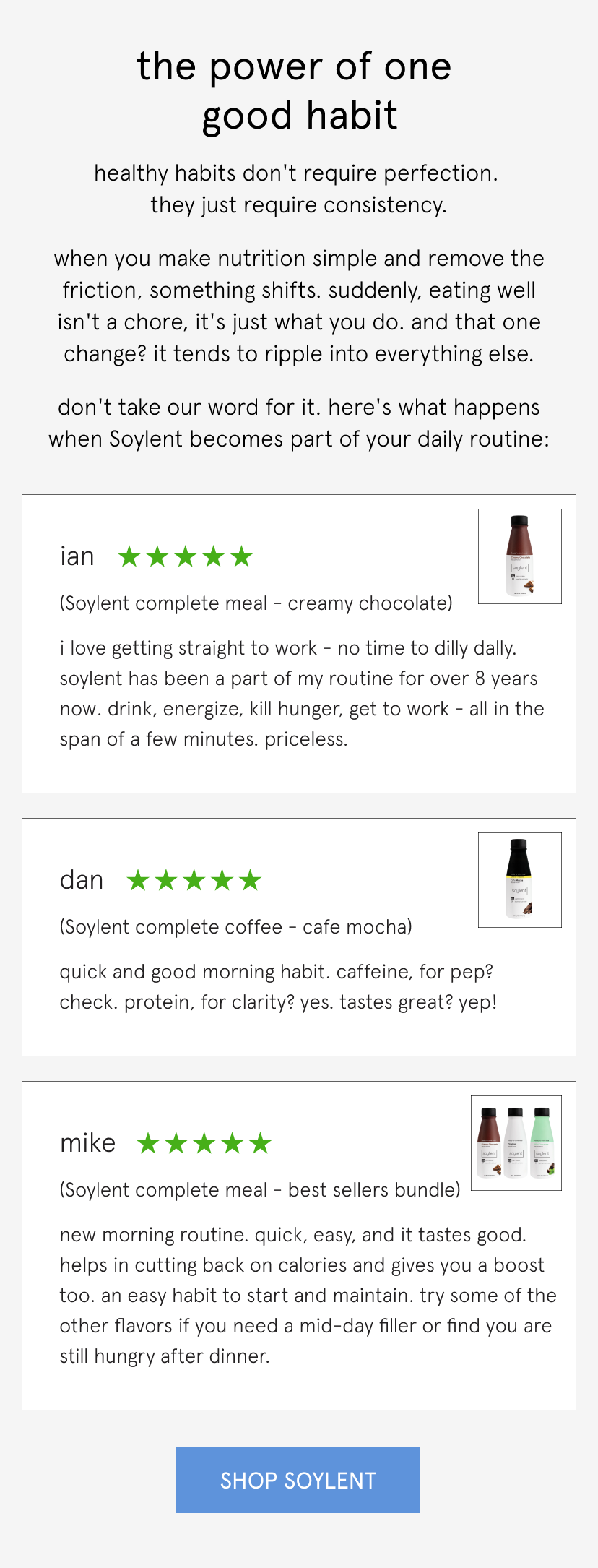  the power of one good habit   healthy habits don't require perfection. they just require consistency.   when you make nutrition simple and remove the friction, something shifts. suddenly, eating well isn't a chore, it's just what you do. and that one change? it tends to ripple into everything else.   don't take our word for it. here's what happens when Soylent becomes part of your daily routine:         I love getting straight to work - no time to dilly dally. Soylent has been a part of my routine for over 8 years now. Drink, energize, kill hunger, get to work - all in the span of a few minutes. Priceless.   Ian, 5 stars, complete meal chocolate       Quick and good morning habit. Caffeine, for pep? Check. Protein, for clarity? Yes. Tastes great? Yep!   Dan, 5 stars, cafe mocha       New morning routine. Quick, easy, and it tastes good. Helps in cutting back on calories and gives you a boost too. An easy habit to start and maintain. Try some of the other flavors if you need a mid-day filler or find you are still hungry after dinner.   Mike, 5 stars, best sellers pack  