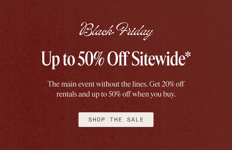 Black Friday Up to 50% Off Sitewide* The main event without the lines. Get 20% off rentals and up to 50% off when you buy. SHOP THE SALE