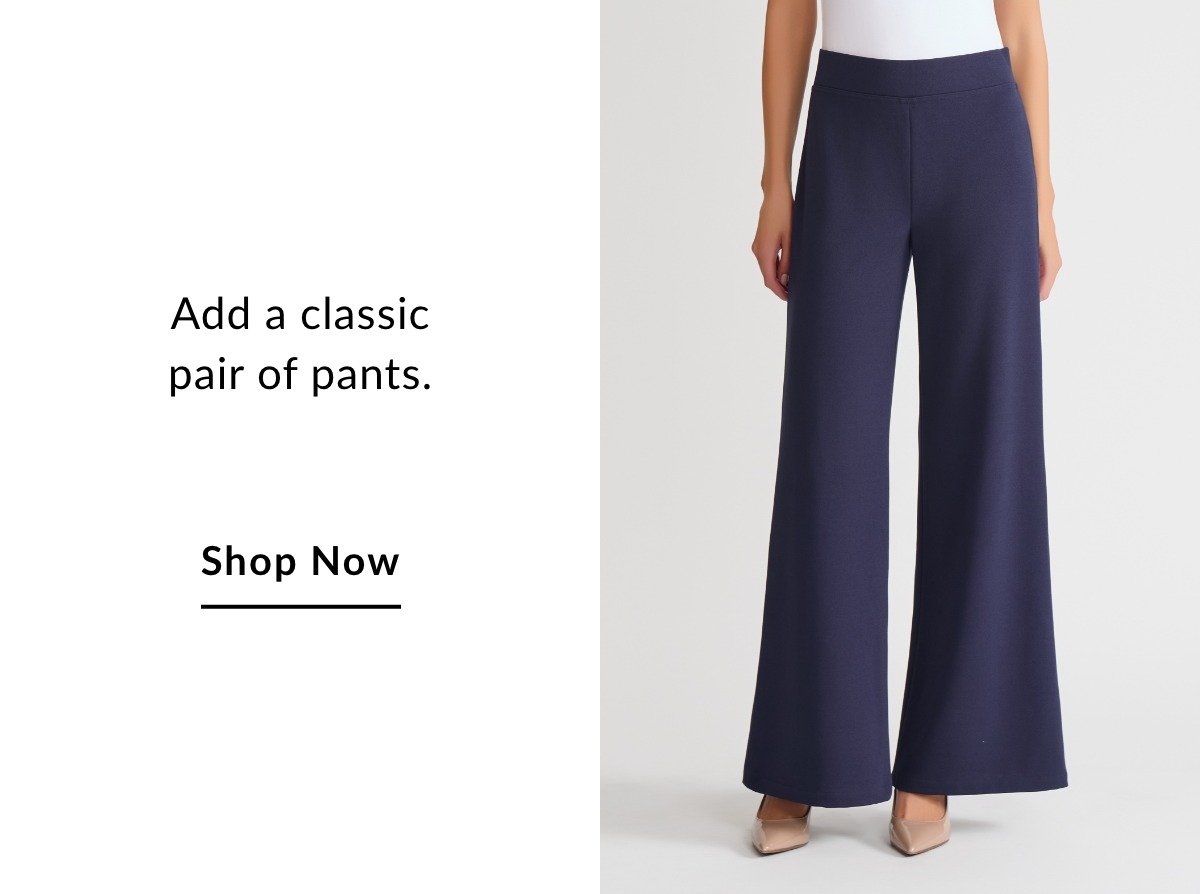 Add a classic pair of pants. SHOP NOW >>