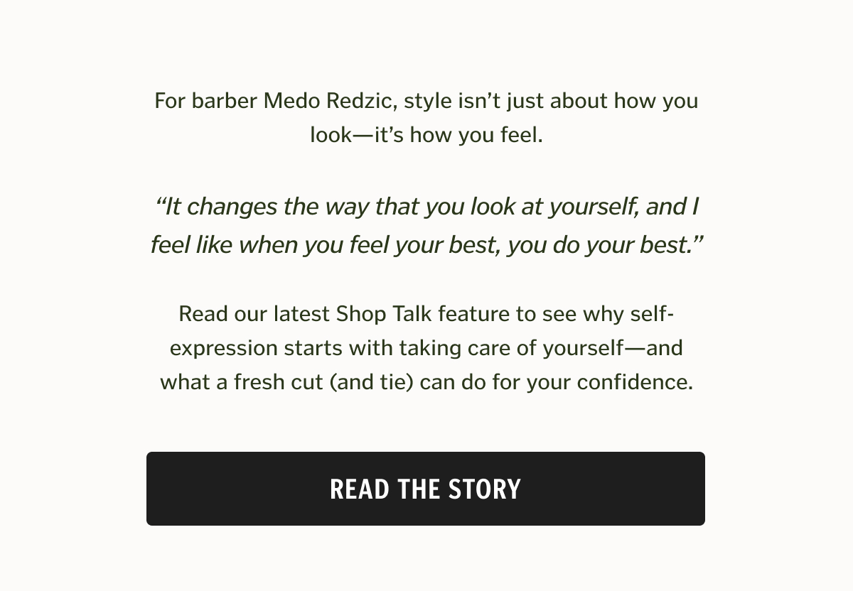 For barber Medo Redzic, style isn’t just about how you look—it’s how you feel. “It changes the way that you look at yourself, and I feel like when you feel your best, you do your best.” Read our latest Shop Talk feature to see why self-expression starts with taking care of yourself—and what a fresh cut (and tie) can do for your confidence.