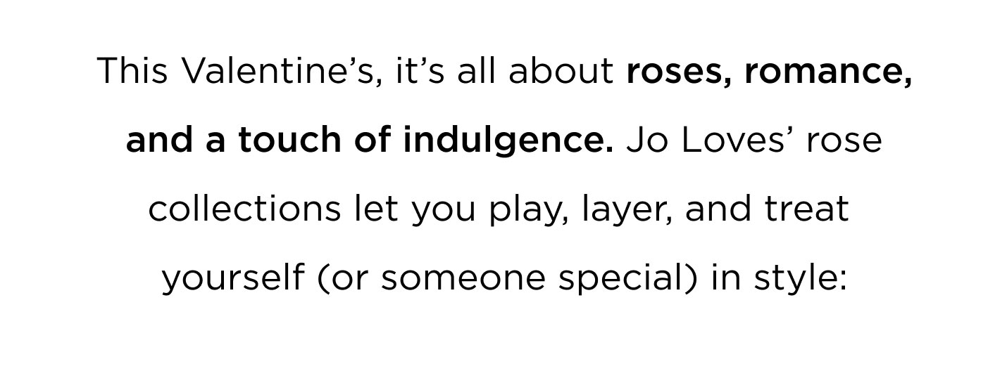 This Valentine’s, it’s all about roses, romance, and a touch of indulgence. Jo Loves’ rose collections let you play, layer, and treat yourself ( or someone special) in style.