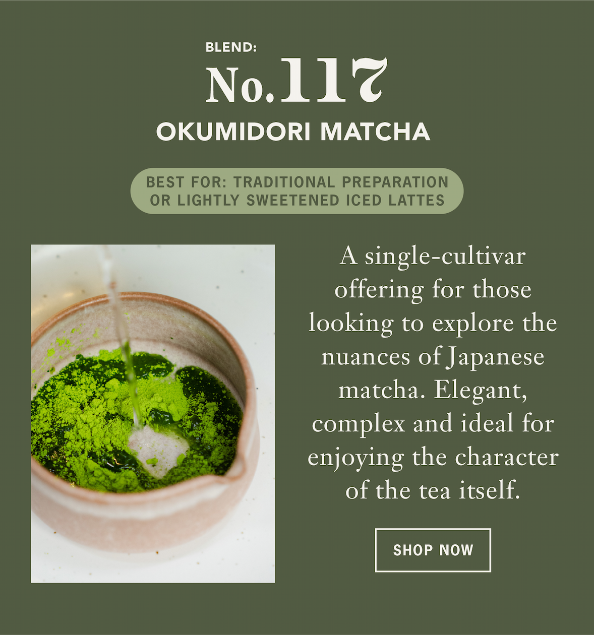 Okumidori Matcha   A single-cultivar offering for those looking to explore the nuances of Japanese matcha. Elegant, complex and ideal for enjoying the character of the tea itself. ￼   Best For: Traditional preparation or lightly sweetened iced lattes   CTA: Shop Now￼ 