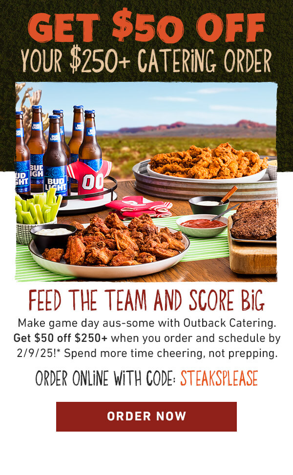 GET $25 OFF 
         YOUR $150+ CATERING ORDER. FEED THE TEAM AND SCORE BIG 
         Make game day aus-some with Outback Catering. Get $25 off $150+ when you order and schedule by 2/9/25!* Spend more time cheering, not prepping. ORDER ONLINE WITH code: STEAKSPLEASE