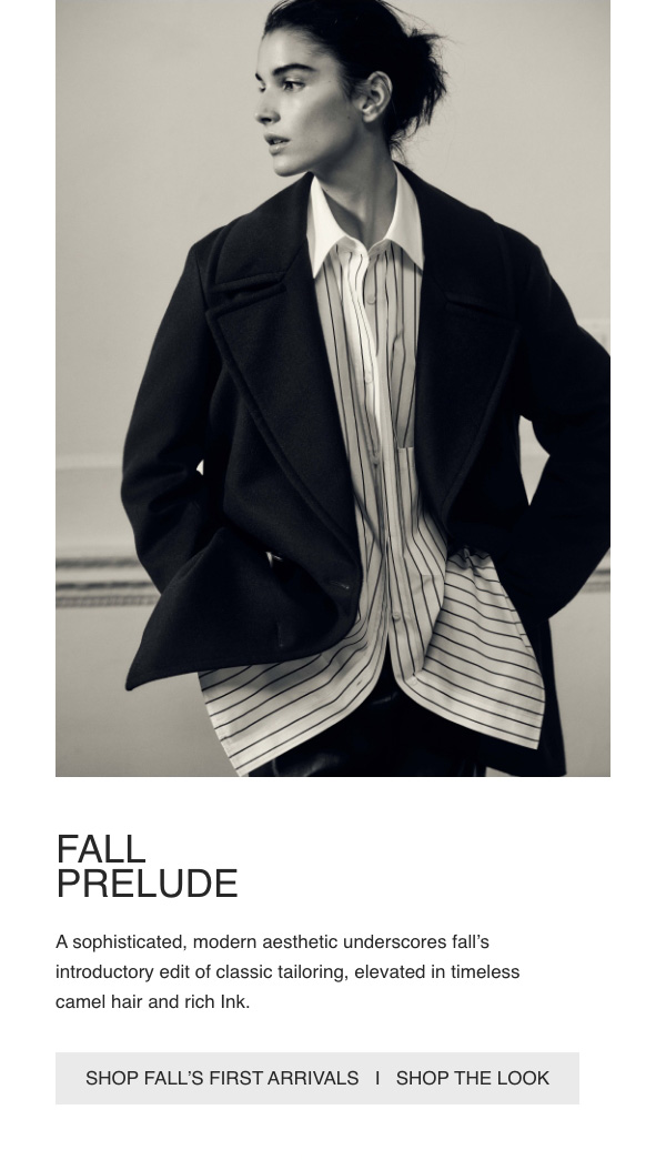 FALL PRELUDE - A sophisticated, modern aesthetic underscores fall's introductory edit of classic tailoring, elevated in timeless camel hair and rich Ink. - [SHOP FALL'S FIRST ARRIVALS] - [SHOP THE LOOK]