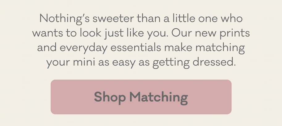 Nothing's sweeter than a little one who wants to look just like you. Our new prints and everyday essentials make matching your mini as easy as getting dressed. | SHOP MATCHING