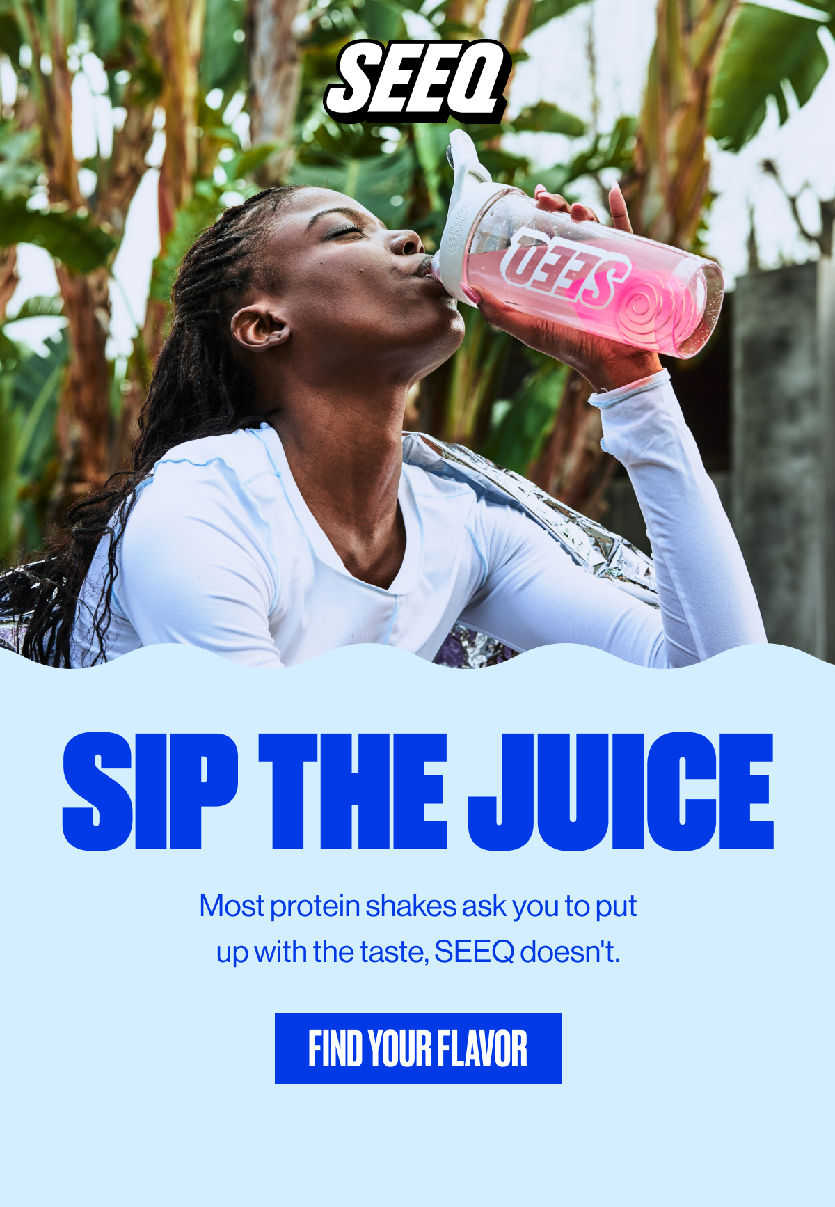 SEEQ | SIP THE JUICE | Most protein shakes ask you to put up with the taste, SEEQ doesn't. | FIND YOUR FLAVOR
