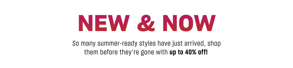 NEW &amp; NOW So many summer-ready styles have just arrived, shop them before they&rsquo;re gone with up to 40% off!
