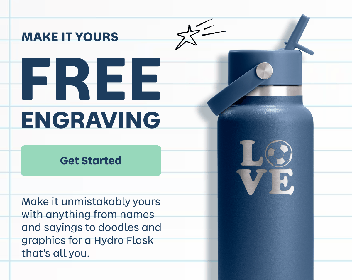 MAKE IT YOURS. FREE ENGRAVING. Make it unmistakably yours with anything from names and sayings to doodles and graphics for a Hydro Flask that's all you. | Get Started
