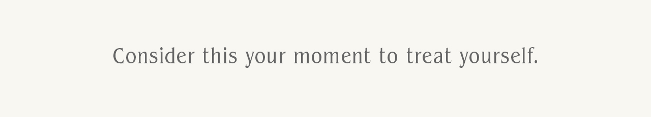 Consider this your moment to treat yourself