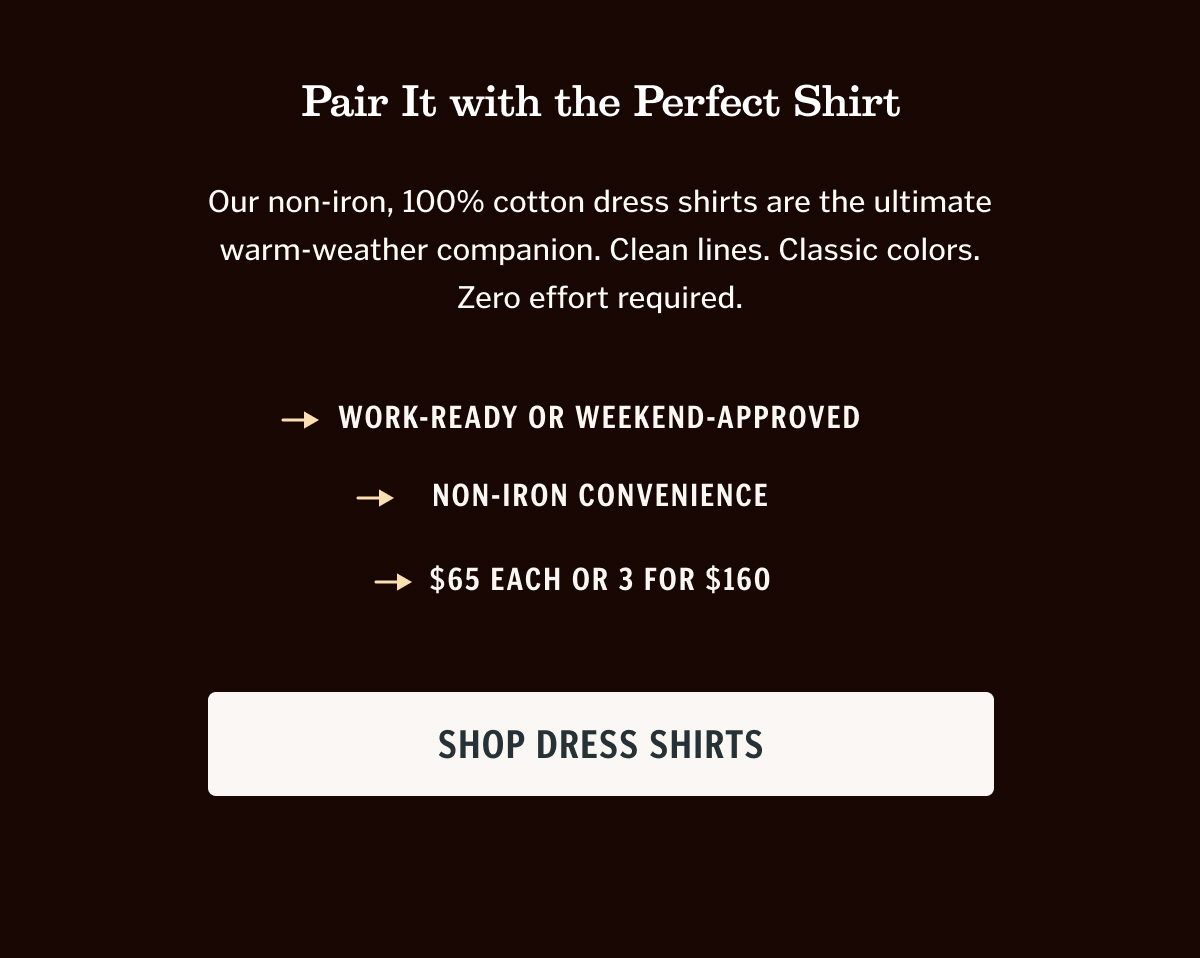 Our non-iron, 100% cotton dress shirts are the ultimate warm-weather companion. Clean lines. Classic colors. Zero effort required.