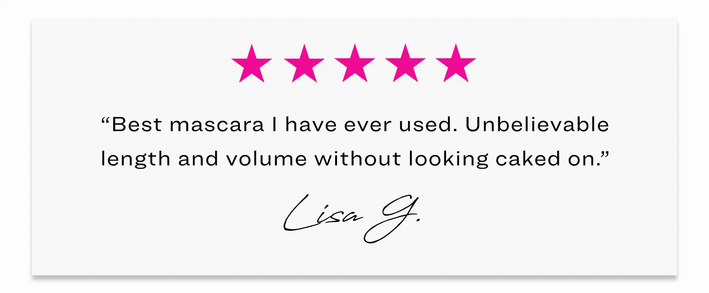 “Best mascara I have ever used. Unbelievable length and volume without looking caked on.”