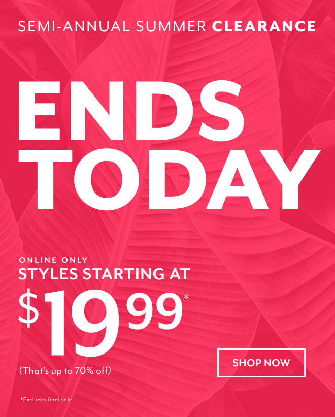 SEMI-ANNUAL SUMMER CLEARANCE ENDS TODAY. ONLINE ONLY SYLES STARTING AT $19.99* (THAT'S UP TO 70% OFF) SHOP NOW *EXCLUDES FINAL SALE.