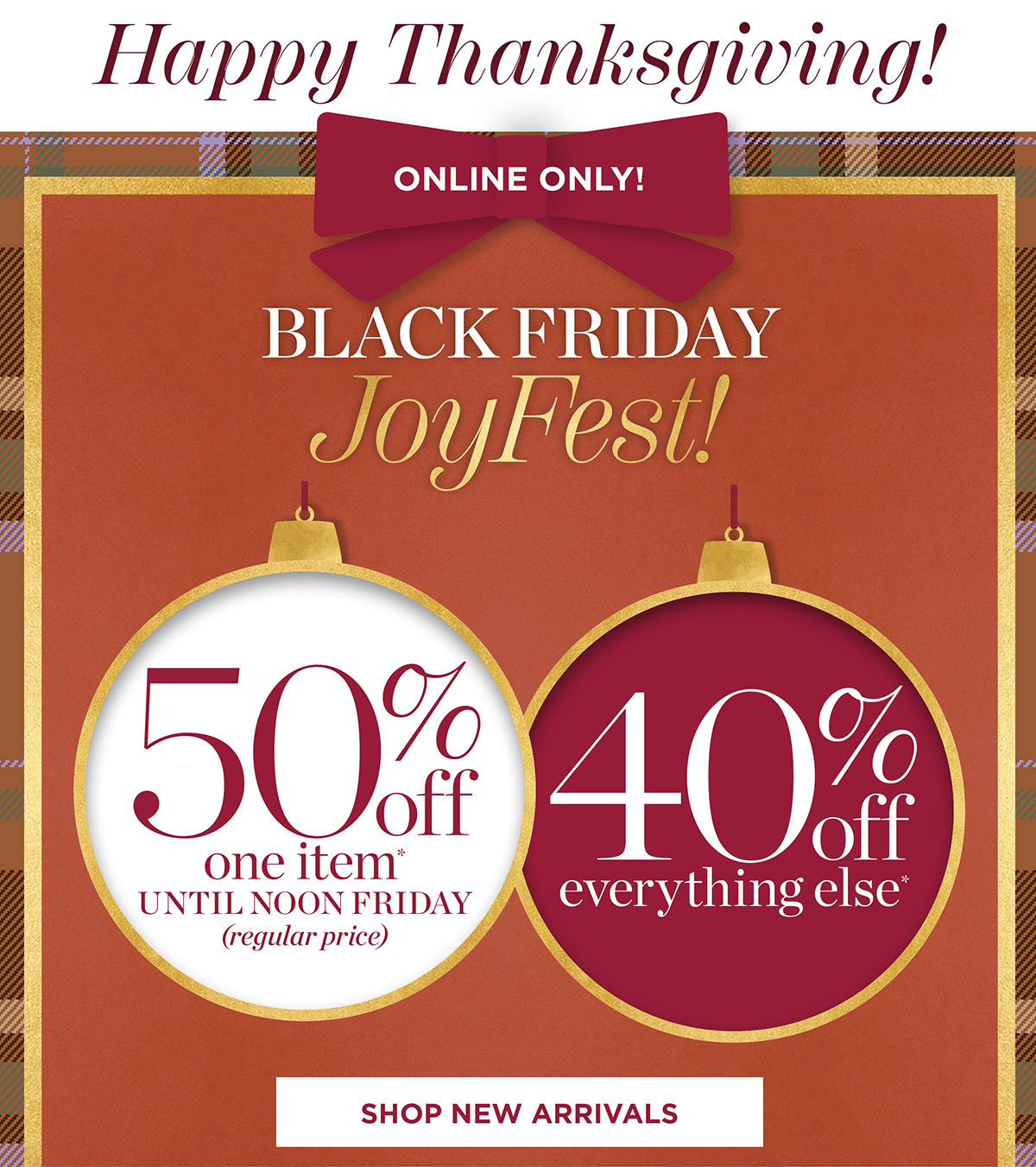 Happy Thanksgiving! Black Friday JoyFest Online Only! 50% off one item until noon Friday, 40% off everything else | Shop New Arrivals