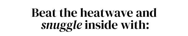 BEAT THE HEATWAVE AND SNUGGLE INSIDE WITH: