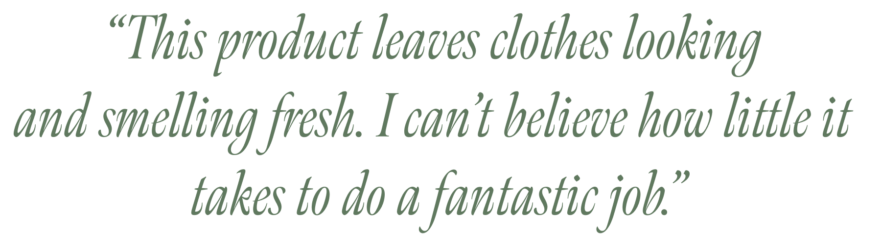 “This product leaves clothes looking  and smelling fresh. I can’t believe how little it  takes to do a fantastic job.”