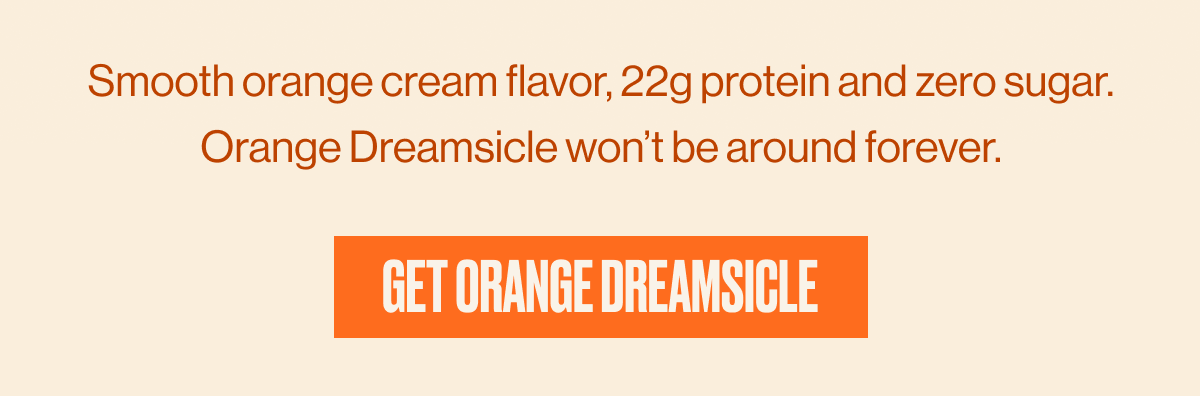 Smooth orange cream flavor, 22g protein and zero sugar. Orange Dreamsicle won't be around forever. | GET ORANGE DREAMSICLE