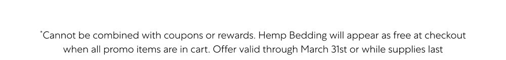 *Cannot be combined with coupons or rewards. Hemp Bedding will appear as free at checkout when all promo items are in cart. Offer valid through March 31st or while supplies last